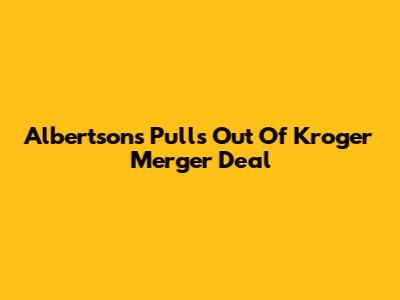 Albertsons Pulls Out Of Kroger Merger Deal