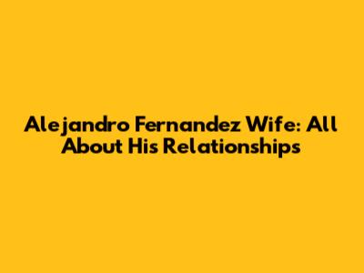 Alejandro Fernandez Wife: All About His Relationships