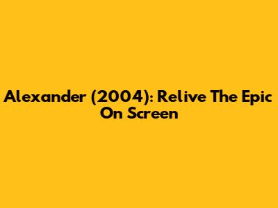 Alexander (2004): Relive The Epic On Screen