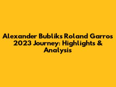 Alexander Bublik's Roland Garros 2023 Journey: Highlights & Analysis