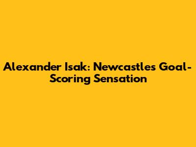 Alexander Isak: Newcastle's Goal-Scoring Sensation