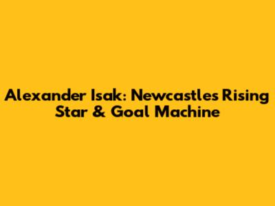 Alexander Isak: Newcastle's Rising Star & Goal Machine