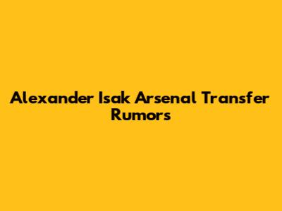Alexander Isak Arsenal Transfer Rumors