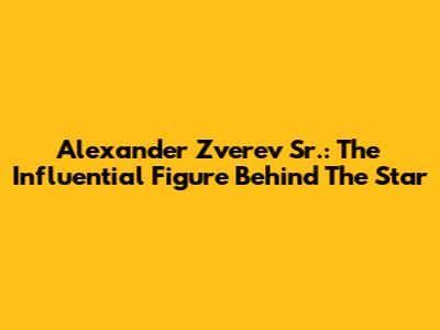 Alexander Zverev Sr.: The Influential Figure Behind The Star