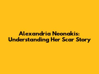 Alexandria Neonakis: Understanding Her Scar Story