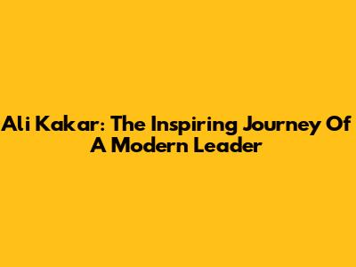 Ali Kakar: The Inspiring Journey Of A Modern Leader