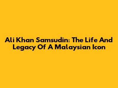 Ali Khan Samsudin: The Life And Legacy Of A Malaysian Icon