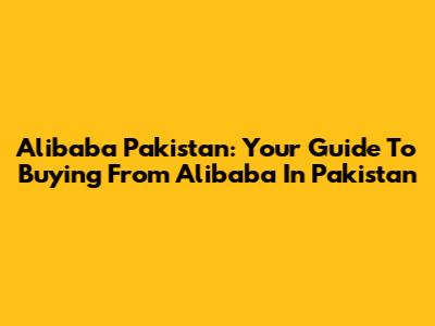 Alibaba Pakistan: Your Guide To Buying From Alibaba In Pakistan