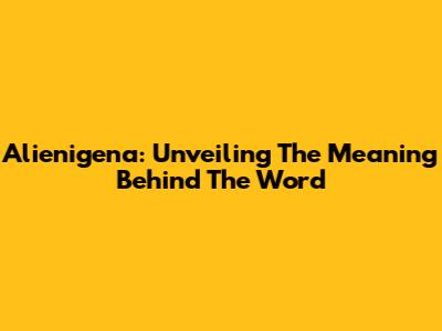 Alienigena: Unveiling The Meaning Behind The Word