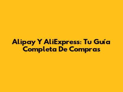 Alipay Y AliExpress: Tu Guía Completa De Compras
