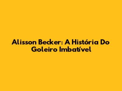 Alisson Becker: A História Do Goleiro Imbatível