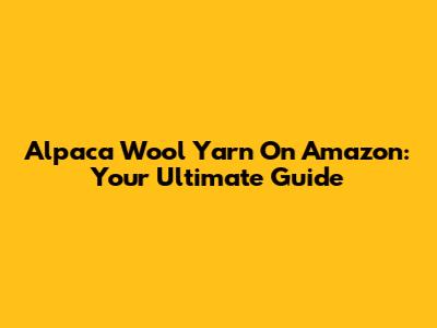 Alpaca Wool Yarn On Amazon: Your Ultimate Guide