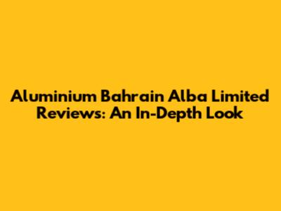 Aluminium Bahrain Alba Limited Reviews: An In-Depth Look