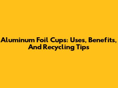 Aluminum Foil Cups: Uses, Benefits, And Recycling Tips