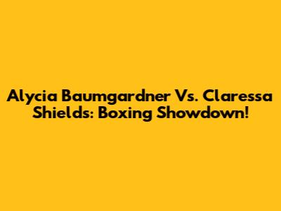 Alycia Baumgardner Vs. Claressa Shields: Boxing Showdown!