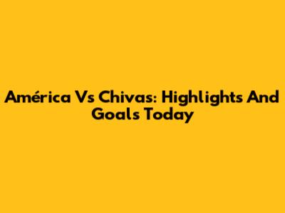 América Vs Chivas: Highlights And Goals Today