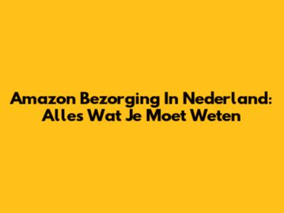 Amazon Bezorging In Nederland: Alles Wat Je Moet Weten