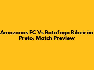 Amazonas FC Vs Botafogo Ribeirão Preto: Match Preview