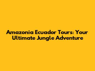 Amazonia Ecuador Tours: Your Ultimate Jungle Adventure