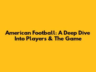 American Football: A Deep Dive Into Players & The Game