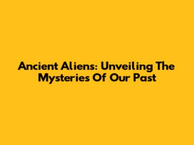 Ancient Aliens: Unveiling The Mysteries Of Our Past