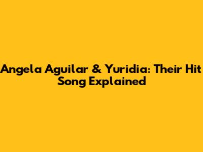 Angela Aguilar & Yuridia: Their Hit Song Explained
