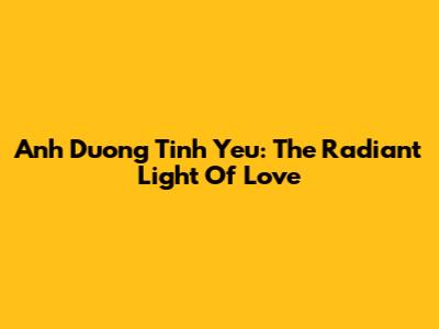Anh Duong Tinh Yeu: The Radiant Light Of Love