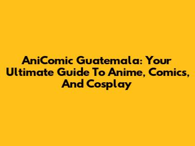 AniComic Guatemala: Your Ultimate Guide To Anime, Comics, And Cosplay