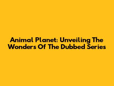 Animal Planet: Unveiling The Wonders Of The Dubbed Series
