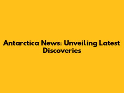 Antarctica News: Unveiling Latest Discoveries