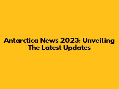 Antarctica News 2023: Unveiling The Latest Updates