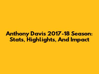 Anthony Davis 2017-18 Season: Stats, Highlights, And Impact