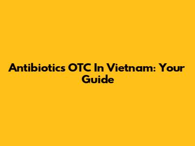 Antibiotics OTC In Vietnam: Your Guide
