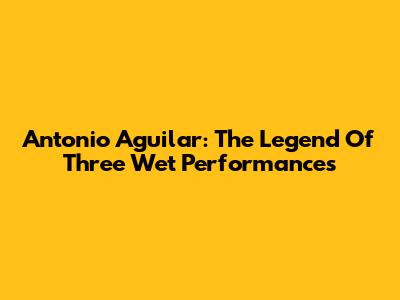Antonio Aguilar: The Legend Of Three Wet Performances