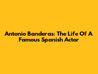 Antonio Banderas: The Life Of A Famous Spanish Actor