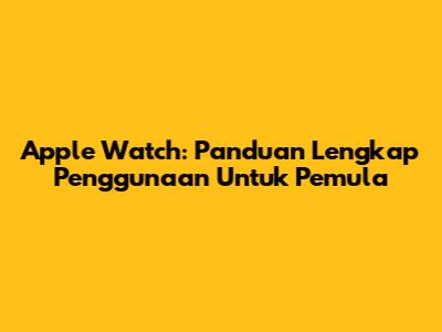 Apple Watch: Panduan Lengkap Penggunaan Untuk Pemula