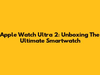 Apple Watch Ultra 2: Unboxing The Ultimate Smartwatch