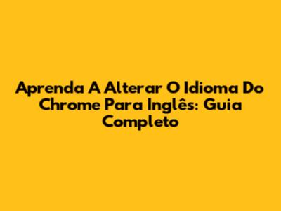 Aprenda A Alterar O Idioma Do Chrome Para Inglês: Guia Completo