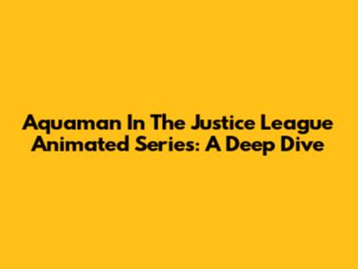 Aquaman In The Justice League Animated Series: A Deep Dive