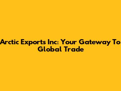 Arctic Exports Inc: Your Gateway To Global Trade