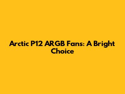 Arctic P12 ARGB Fans: A Bright Choice
