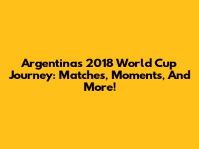 Argentina's 2018 World Cup Journey: Matches, Moments, And More!