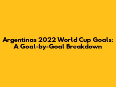 Argentina's 2022 World Cup Goals: A Goal-by-Goal Breakdown