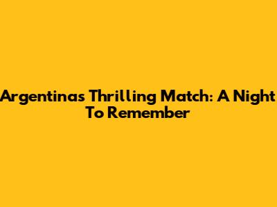 Argentina's Thrilling Match: A Night To Remember