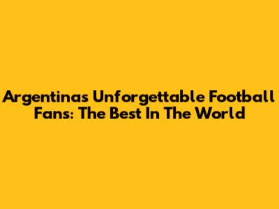 Argentina's Unforgettable Football Fans: The Best In The World