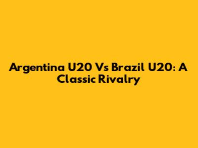 Argentina U20 Vs Brazil U20: A Classic Rivalry