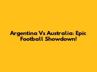 Argentina Vs Australia: Epic Football Showdown!