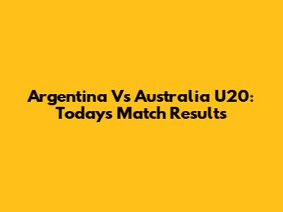 Argentina Vs Australia U20: Today's Match Results