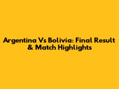 Argentina Vs Bolivia: Final Result & Match Highlights