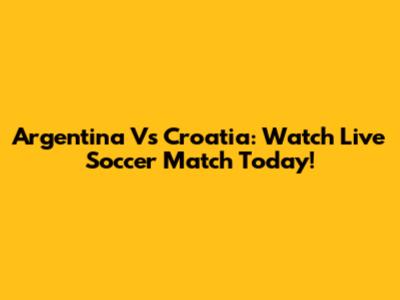 Argentina Vs Croatia: Watch Live Soccer Match Today!